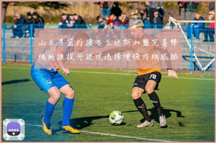山东男篮外援洛兰达斯加盟完善锋线轮换提升进攻选择增强内线威胁