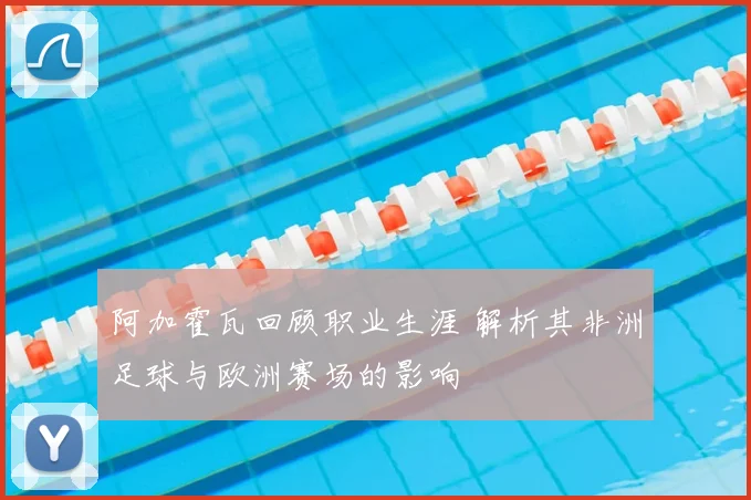 阿加霍瓦回顾职业生涯 解析其非洲足球与欧洲赛场的影响