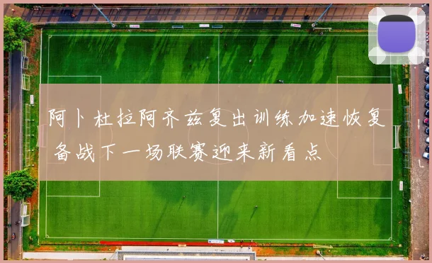 阿卜杜拉阿齐兹复出训练加速恢复 备战下一场联赛迎来新看点