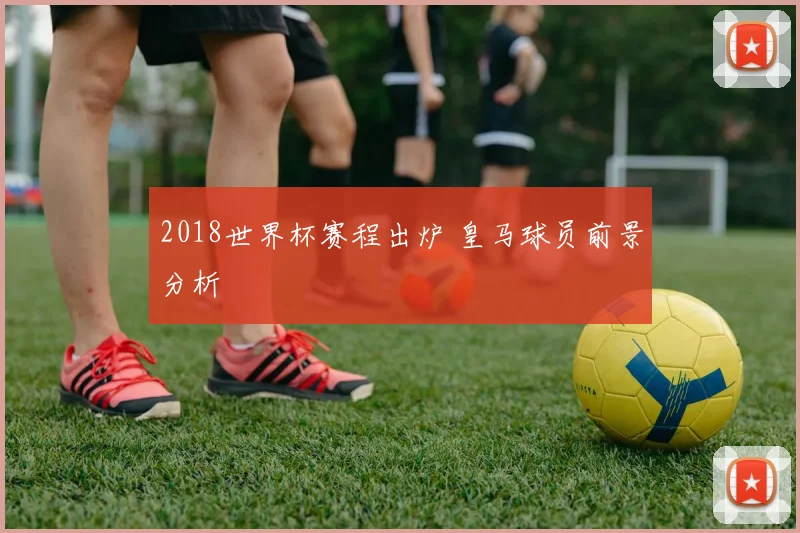 2018世界杯赛程出炉 皇马球员前景分析