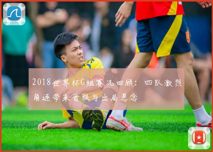 2018世界杯G组赛况回顾:四队激烈角逐带来晋级与出局悬念