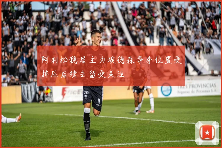 阿利松稳居主力埃德森争夺位置受挤压后续去留受关注