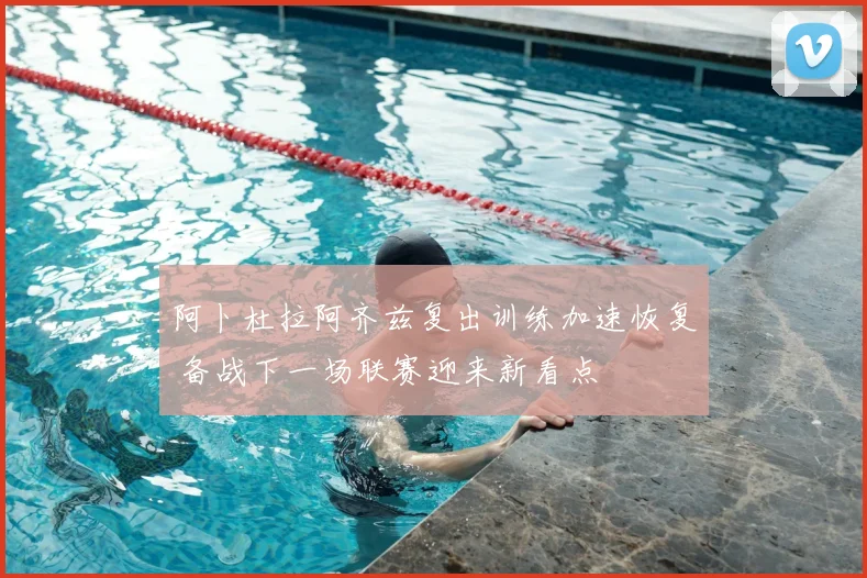 阿卜杜拉阿齐兹复出训练加速恢复 备战下一场联赛迎来新看点