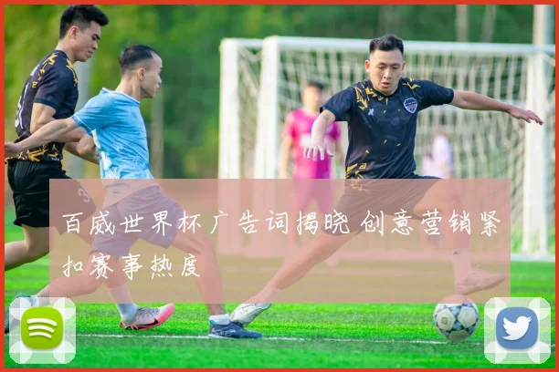 百威世界杯广告词揭晓 创意营销紧扣赛事热度