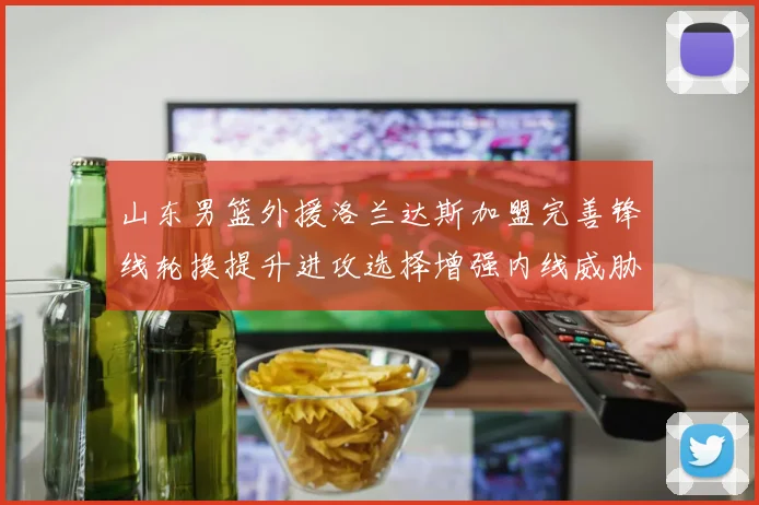 山东男篮外援洛兰达斯加盟完善锋线轮换提升进攻选择增强内线威胁