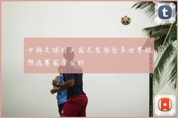 中韩足球对决国足客场告负世界杯预选赛前景分析