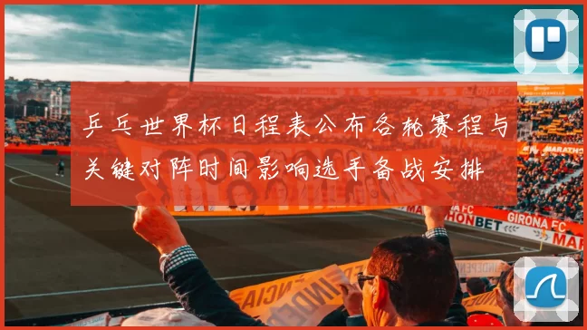 乒乓世界杯日程表公布各轮赛程与关键对阵时间影响选手备战安排