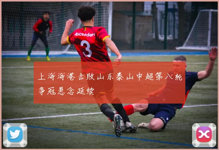 上海海港击败山东泰山中超第八轮争冠悬念延续
