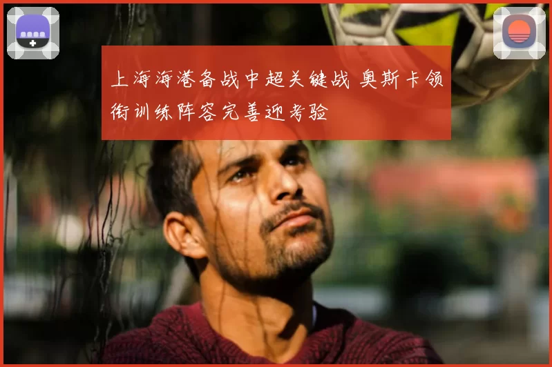 上海海港备战中超关键战 奥斯卡领衔训练阵容完善迎考验