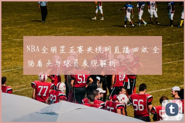 NBA全明星正赛央视网直播回放 全场看点与球员表现解析