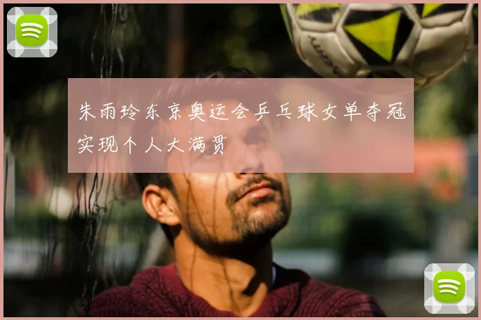 朱雨玲东京奥运会乒乓球女单夺冠实现个人大满贯