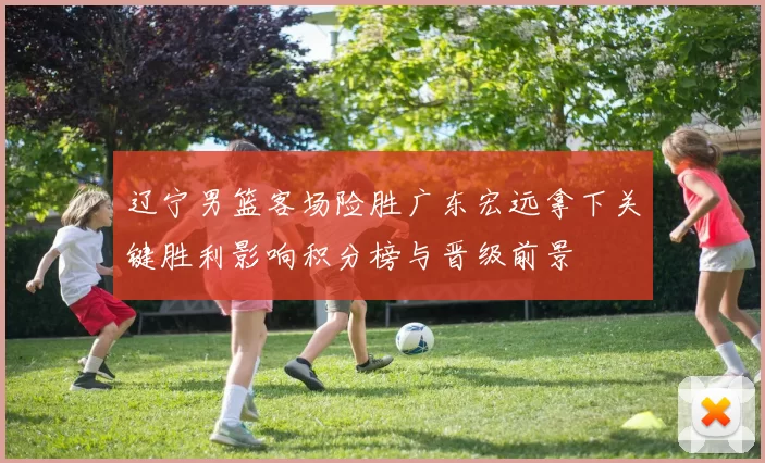 辽宁男篮客场险胜广东宏远拿下关键胜利影响积分榜与晋级前景