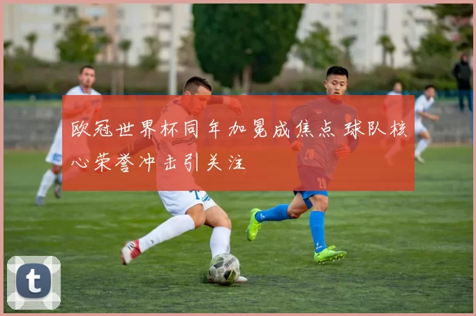 欧冠世界杯同年加冕成焦点 球队核心荣誉冲击引关注