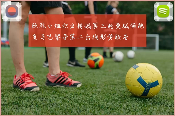 欧冠小组积分榜战罢三轮曼城领跑皇马巴黎争第二出线形势胶着