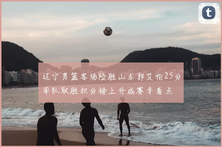 辽宁男篮客场险胜山东郭艾伦25分率队取胜积分榜上升成赛季看点