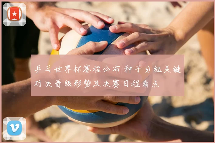 乒乓世界杯赛程公布 种子分组关键对决晋级形势及决赛日程看点
