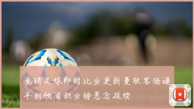 竞猜足球即时比分更新曼联客场逼平利物浦积分榜悬念延续