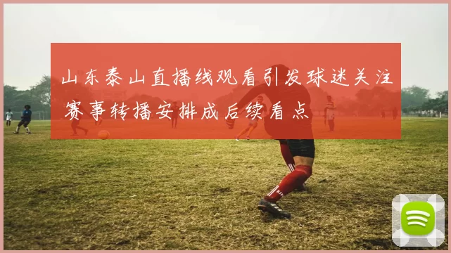 山东泰山直播线观看引发球迷关注 赛事转播安排成后续看点