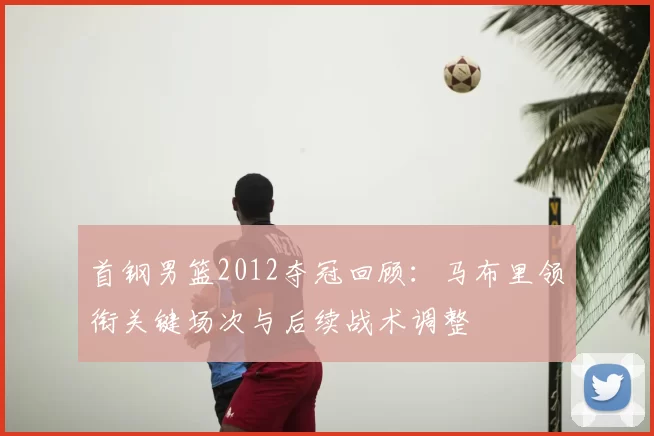 首钢男篮2012夺冠回顾：马布里领衔关键场次与后续战术调整