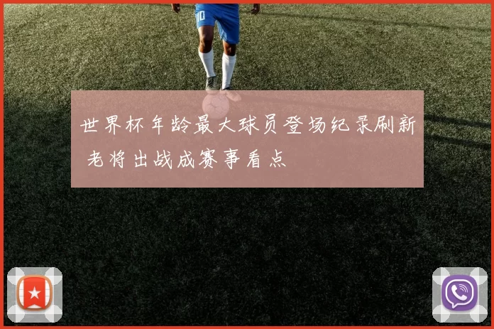 世界杯年龄最大球员登场纪录刷新 老将出战成赛事看点