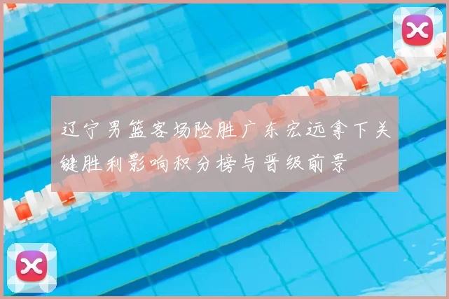 辽宁男篮客场险胜广东宏远拿下关键胜利影响积分榜与晋级前景