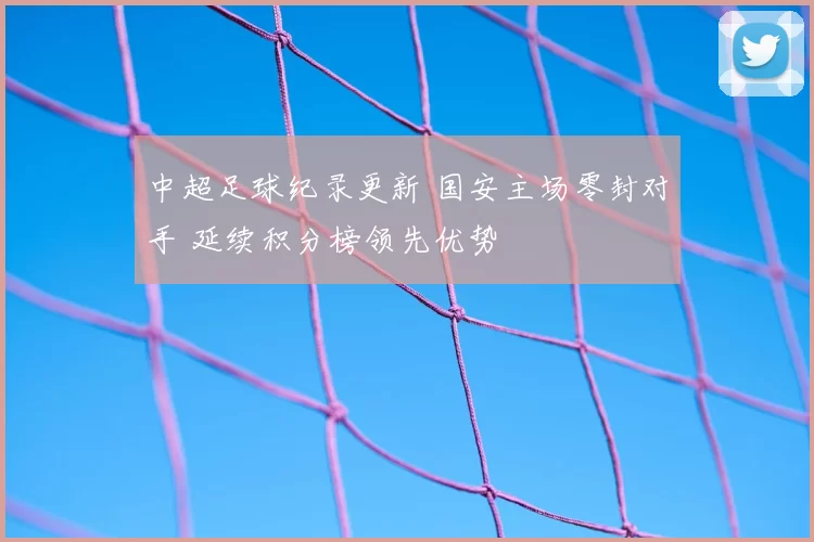 中超足球纪录更新 国安主场零封对手 延续积分榜领先优势