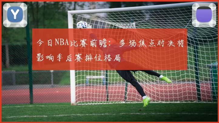 今日NBA比赛前瞻：多场焦点对决将影响季后赛排位格局