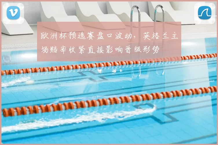 欧洲杯预选赛盘口波动,英格兰主场赔率收紧直接影响晋级形势