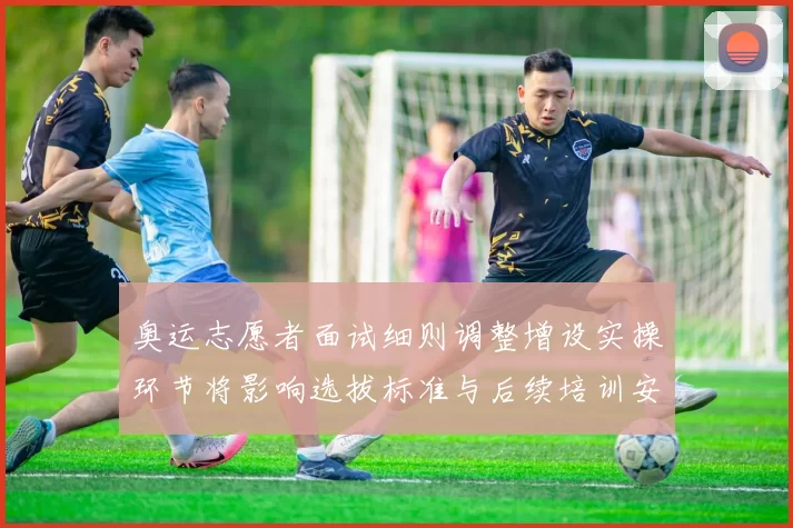 奥运志愿者面试细则调整增设实操环节将影响选拔标准与后续培训安排