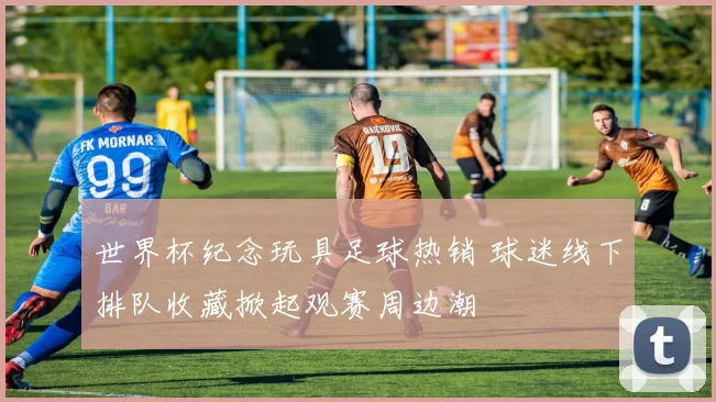 世界杯纪念玩具足球热销 球迷线下排队收藏掀起观赛周边潮