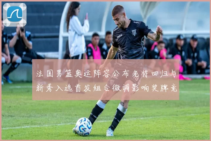 法国男篮奥运阵容公布老将回归与新秀入选首发组合微调影响奖牌竞争