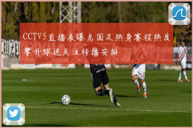 CCTV5直播表曝光国足热身赛程热度攀升球迷关注转播安排