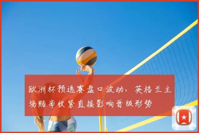 欧洲杯预选赛盘口波动,英格兰主场赔率收紧直接影响晋级形势
