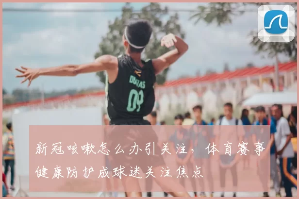 新冠咳嗽怎么办引关注，体育赛事健康防护成球迷关注焦点