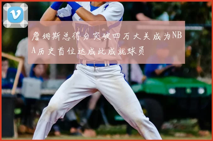 詹姆斯总得分突破四万大关成为NBA历史首位达成此成就球员
