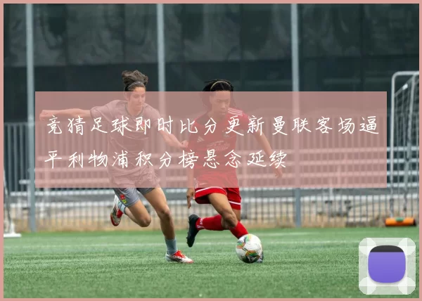 竞猜足球即时比分更新曼联客场逼平利物浦积分榜悬念延续