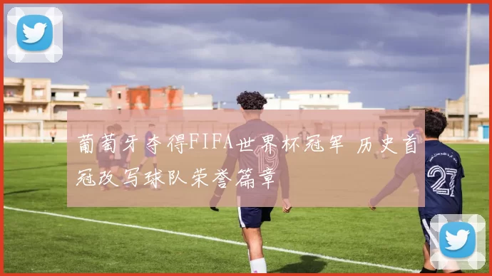 葡萄牙夺得FIFA世界杯冠军 历史首冠改写球队荣誉篇章