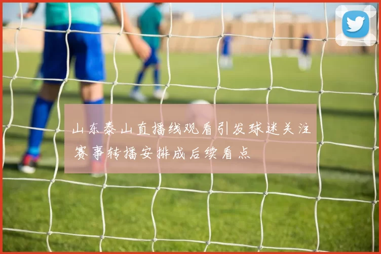 山东泰山直播线观看引发球迷关注 赛事转播安排成后续看点