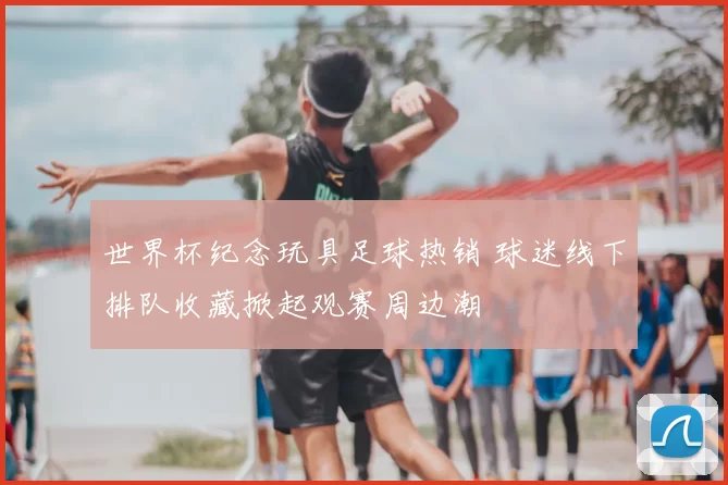世界杯纪念玩具足球热销 球迷线下排队收藏掀起观赛周边潮